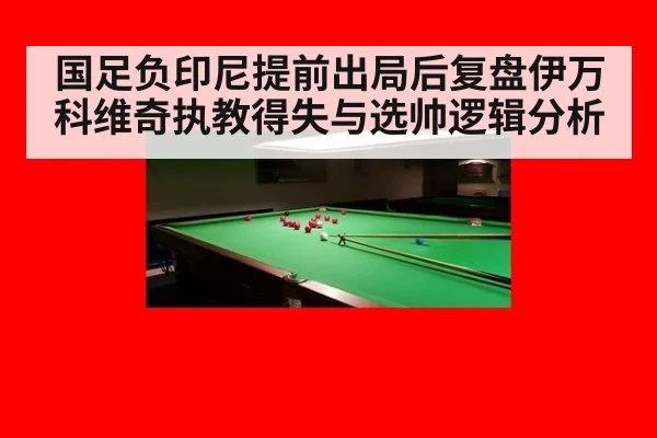 国足负印尼提前出局后复盘伊万科维奇执教得失与选帅逻辑分析